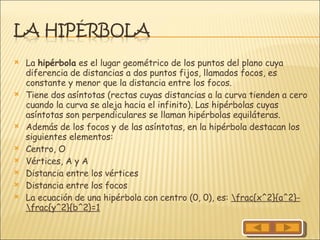 La  hipérbola  es el lugar geométrico de los puntos del plano cuya diferencia de distancias a dos puntos fijos, llamados focos, es constante y menor que la distancia entre los focos. Tiene dos asíntotas (rectas cuyas distancias a la curva tienden a cero cuando la curva se aleja hacia el infinito). Las hipérbolas cuyas asíntotas son perpendiculares se llaman hipérbolas equiláteras. Además de los focos y de las asíntotas, en la hipérbola destacan los siguientes elementos: Centro, O  Vértices, A y A  Distancia entre los vértices  Distancia entre los focos  La ecuación de una hipérbola con centro (0, 0), es:  \frac{x^2}{a^2}-\frac{y^2}{b^2}=1 