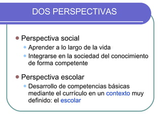 DOS PERSPECTIVAS Perspectiva social Aprender a lo largo de la vida Integrarse en la sociedad del conocimiento de forma competente Perspectiva escolar Desarrollo de competencias básicas mediante el currículo en un  contexto  muy definido: el  escolar 