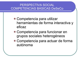 PERSPECTIVA SOCIAL COMPETENCIAS BÁSICAS DeSeCo Competencia para utilizar herramientas de forma interactiva y eficaz Competencia para funcionar en grupos sociales heterogéneos Competencia para actuar de forma autónoma 