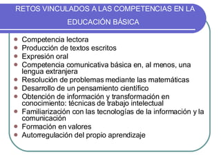 RETOS VINCULADOS A LAS COMPETENCIAS EN LA EDUCACIÓN BÁSICA   Competencia lectora Producción de textos escritos Expresión oral Competencia comunicativa básica en, al menos, una lengua extranjera Resolución de problemas mediante las matemáticas Desarrollo de un pensamiento científico Obtención de información y transformación en conocimiento: técnicas de trabajo intelectual Familiarización con las tecnologías de la información y la comunicación Formación en valores Autorregulación del propio aprendizaje 