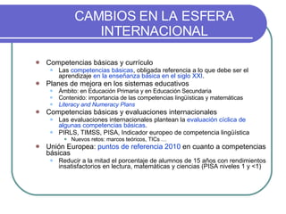 CAMBIOS EN LA ESFERA INTERNACIONAL Competencias básicas y currículo Las  competencias básicas , obligada referencia a lo que debe ser el aprendizaje   en la enseñanza básica en el siglo XXI . Planes de mejora en los sistemas educativos Ámbito: en Educación Primaria y en Educación Secundaria Contenido: importancia de las competencias lingüísticas y matemáticas Literacy and Numeracy Plans Competencias básicas y evaluaciones internacionales Las evaluaciones internacionales plantean la  evaluación cíclica de algunas competencias básicas . PIRLS, TIMSS, PISA, Indicador europeo de competencia lingüística Nuevos retos: marcos teóricos, TICs … Unión Europea:  puntos de referencia 2010  en cuanto a competencias básicas Reducir a la mitad el porcentaje de alumnos de 15 años con rendimientos insatisfactorios en lectura, matemáticas y ciencias (PISA niveles 1 y <1) 