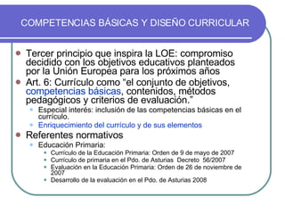COMPETENCIAS BÁSICAS Y DISEÑO CURRICULAR Tercer principio que inspira la LOE: compromiso decidido con los objetivos educativos planteados por la Unión Europea para los próximos años Art. 6: Currículo como “el conjunto de objetivos,  competencias básicas , contenidos, métodos pedagógicos y criterios de evaluación.” Especial interés: inclusión de las competencias básicas en el currículo.  Enriquecimiento del currículo y de sus elementos Referentes normativos Educación Primaria: Currículo de la Educación Primaria: Orden de 9 de mayo de 2007 Currículo de primaria en el Pdo. de Asturias  Decreto  56/2007 Evaluación en la Educación Primaria: Orden de 26 de noviembre de 2007  Desarrollo de la evaluación en el Pdo. de Asturias 2008 