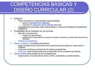 COMPETENCIAS BÁSICAS Y DISEÑO CURRICULAR (2) Enfoque: Poner el acento en aprendizajes imprescindibles  desde un  planteamiento integrador orientado a la  aplicación de los saberes  adquiridos Competencias que debe haber desarrollado un alumno al finalizar la enseñanza obligatoria Finalidades de su inclusión en el currículo Permitir a los alumnos   integrar sus aprendizajes  utilizarlos de manera efectiva cuando les resulten necesarios en diferentes situaciones y contextos Orientar la enseñanza Áreas y materias  / competencias básicas   Cada competencia se alcanzará como consecuencia del trabajo en varias áreas o materias  Cada área contribuye al desarrollo de ciertas competencias La  lectura , factor fundamental para el desarrollo de las competencias básicas Otras medidas  para el logro de las competencias: Organización y funcionamiento de los centros, actividades complementarias … 