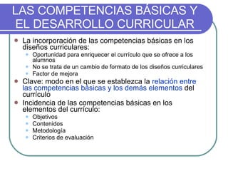 LAS COMPETENCIAS BÁSICAS Y EL DESARROLLO CURRICULAR La incorporación de las competencias básicas en los diseños curriculares:  Oportunidad para enriquecer el currículo que se ofrece a los alumnos No se trata de un cambio de formato de los diseños curriculares Factor de mejora Clave: modo en el que se establezca la  relación entre las competencias básicas y los demás elementos  del currículo Incidencia de las competencias básicas en los elementos del currículo: Objetivos Contenidos Metodología Criterios de evaluación 