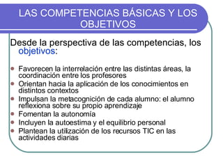 LAS COMPETENCIAS BÁSICAS Y LOS OBJETIVOS Desde la perspectiva de las competencias, los  objetivos : Favorecen la interrelación entre las distintas áreas, la coordinación entre los profesores Orientan hacia la aplicación de los conocimientos en distintos contextos Impulsan la metacognición de cada alumno: el alumno reflexiona sobre su propio aprendizaje Fomentan la autonomía  Incluyen la autoestima y el equilibrio personal Plantean la utilización de los recursos TIC en las actividades diarias 