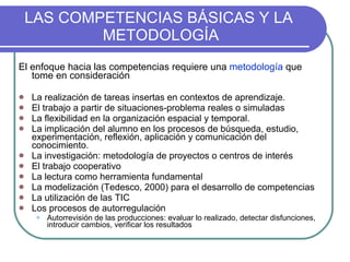 LAS COMPETENCIAS BÁSICAS Y LA  METODOLOGÍA El enfoque hacia las competencias requiere una  metodología  que tome en consideración La realización de tareas insertas en contextos de aprendizaje. El trabajo a partir de situaciones-problema reales o simuladas La flexibilidad en la organización espacial y temporal.  La implicación del alumno en los procesos de búsqueda, estudio, experimentación, reflexión, aplicación y comunicación del conocimiento.  La investigación: metodología de proyectos o centros de interés  El trabajo cooperativo La lectura como herramienta fundamental  La modelización (Tedesco, 2000) para el desarrollo de competencias La utilización de las TIC Los procesos de autorregulación Autorrevisión de las producciones: evaluar lo realizado, detectar disfunciones, introducir cambios, verificar los resultados 