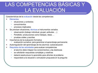 LAS COMPETENCIAS BÁSICAS Y LA EVALUACIÓN Características de la  evaluación  desde las competencias: Elementos :  situaciones y contextos conocimientos procesos implicados  Se precisan situaciones,  técnicas  e instrumentos variados observación (trabajo individual, grupal, actitudes …) Portafolio: producciones como trabajos, ideas … pruebas orales y escritas Importancia de la evaluación formativa  evaluación sumativa: para garantizar el aprendizaje permanente Autorregulación del aprendizaje de los alumnos: autoevaluación Requisitos de las actividades  para evaluar competencias el alumno debe integrar los conocimientos y las destrezas se solicitarán respuestas complejas y creativas deberá reestructurar lo aprendido para afrontar el problema  responderá a la situación o simulación propuesta en la pregunta 