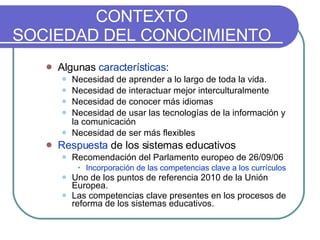 CONTEXTO SOCIEDAD DEL CONOCIMIENTO Algunas  características : Necesidad de aprender a lo largo de toda la vida. Necesidad de interactuar mejor interculturalmente Necesidad de conocer más idiomas Necesidad de usar las tecnologías de la información y la comunicación Necesidad de ser más flexibles Respuesta  de los sistemas educativos Recomendación del Parlamento europeo de 26/09/06 Incorporación de las competencias clave a los currículos Uno de los puntos de referencia 2010 de la Unión Europea. Las competencias clave presentes en los procesos de reforma de los sistemas educativos. 