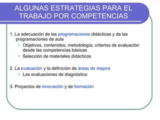 ALGUNAS ESTRATEGIAS PARA EL TRABAJO POR COMPETENCIAS 1. La adecuación de las  programaciones  didácticas y de las programaciones de aula Objetivos, contenidos, metodología, criterios de evaluación desde las competencias básicas Selección de materiales didácticos 2. La  evaluación  y la definición de  áreas de mejora Las evaluaciones de diagnóstico 3. Proyectos de  innovación  y de  formación 