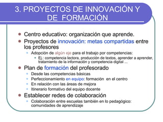 3. PROYECTOS DE INNOVACIÓN Y DE  FORMACIÓN Centro educativo: organización que aprende. Proyectos de  innovación: metas compartidas  entre los profesores Adopción de  algún eje   para el trabajo por competencias: Ej.: competencia lectora, producción de textos, aprender a aprender, tratamiento de la información y competencia digital ... Plan de  formación  del profesorado Desde las competencias básicas Perfeccionamiento  en equipo : formación  en el centro En relación con las áreas de mejora Itinerario formativo del equipo docente Establecer redes de colaboración Colaboración entre escuelas también en lo pedagógico: comunidades de aprendizaje 