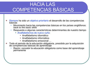 HACIA LAS  COMPETENCIAS BÁSICAS Siempre  ha sido un  objetivo prioritario  el desarrollo de las competencias básicas Movimiento hacia las competencias básicas en los países anglófonos:  back to the basic skills Respuesta a algunas características determinantes de nuestro tiempo Analfabetismos de nuevo cuño : Analfabetismo idiomático Analfabetismo informático Analfabetismo emocional … Todo el periodo de la educación obligatoria, presidido por la adquisición de competencias básicas de aprendizaje Razón: concebir la educación obligatoria como base del aprendizaje permanente 