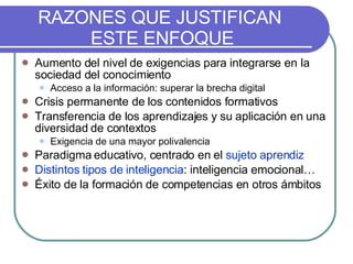 RAZONES QUE JUSTIFICAN  ESTE ENFOQUE Aumento del nivel de exigencias para integrarse en la sociedad del conocimiento Acceso a la información: superar la brecha digital Crisis permanente de los contenidos formativos Transferencia de los aprendizajes y su aplicación en una diversidad de contextos Exigencia de una mayor polivalencia Paradigma educativo, centrado en el  sujeto aprendiz Distintos tipos de inteligencia : inteligencia emocional… Éxito de la formación de competencias en otros ámbitos 