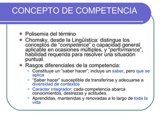 CONCEPTO DE COMPETENCIA Polisemia del término  Chomsky, desde la Lingüística: distingue los conceptos de “ competence ” o capacidad general aplicable en ocasiones múltiples, y “ performance ”, habilidad requerida para resolver una situación puntual. Rasgos diferenciales de la competencia: Constituye un “saber hacer”; incluye un  saber , pero  que se aplica “ Saber hacer” susceptible de transferirse y adecuarse a  diversidad de contextos Carácter integrador : cada competencia abarca conocimientos, destrezas y actitudes. Aprendidas, mantenidas y renovadas a lo largo de  toda la vida 