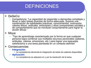 DEFINICIONES DeSeCo:  Competencia: “La capacidad de responder a demandas complejas y llevar a cabo tareas diversas de forma adecuada. Supone una combinación de habilidades prácticas, conocimientos, motivación, valores éticos, actitudes, emociones y otros componentes sociales y de comportamiento que se movilizan conjuntamente para lograr la acción eficaz.” Moya: “ Tipo de aprendizaje caracterizado por la forma en que cualquier persona logra combinar sus múltiples recursos personales (saberes, actitudes, valores, emociones, etc.) para lograr una respuesta satisfactoria a una tarea planteada en un contexto definido” Consecuencias: Integración :  La competencia demanda la integración de todos los saberes disponibles Aplicación : La competencia se adquiere en y por la resolución de la tarea. 