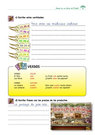 Manual de uso básico del Español



            c) Escribe estas cantidades:

                                        Trece euros con veinticinco céntimos
                                        ...................................................................................

                                         ...................................................................................

                                         ...................................................................................

                                         ...................................................................................

                                         ...................................................................................

                                         ...................................................................................

                                         ...................................................................................

                                         ...................................................................................



                                  VERBOS

          VERBO	                      VALER
          El libro	                   vale	                      La fruta vale quince euros.
          Los libros	                 valen	                     ¿Cuánto valen los pepinos?

          VERBO	                      COSTAR
          La compra	                  cuesta	                    Esta casa cuesta mucho dinero.
          Las compras	                cuestan	                   ¿Cuanto cuestan los zapatos?




            d) Escribe frases con los precios de los productos.
          La pechuga de pavo vale...
.........................................................................

.........................................................................

.........................................................................

.........................................................................

.........................................................................

                                                                                                                        137
 