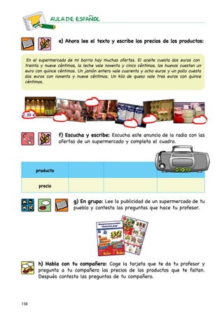 AULA DE ESPAnOL



                 e) Ahora lee el texto y escribe los precios de los productos:


  En el supermercado de mi barrio hay muchas ofertas. El aceite cuesta dos euros con
 treinta y nueve céntimos, la leche vale noventa y cinco céntimos, los huevos cuestan un
 euro con quince céntimos. Un jamón entero vale cuarenta y ocho euros y un pollo cuesta
 dos euros con noventa y nueve céntimos. Un kilo de queso vale tres euros con quince
 céntimos.




                 f) Escucha y escribe: Escucha este anuncio de la radio con las
                 ofertas de un supermercado y completa el cuadro.




      producto


       precio


                         g) En grupo: Lee la publicidad de un supermercado de tu
                         pueblo y contesta las preguntas que hace tu profesor.




       h) Habla con tu compañero: Coge la tarjeta que te da tu profesor y
       pregunta a tu compañero los precios de los productos que te faltan.
       Después contesta las preguntas de tu compañero.




138
 