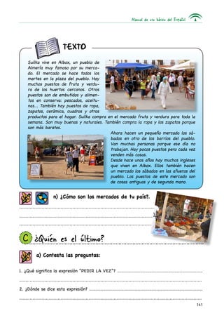 Manual de uso básico del Español




                                texto
      Suilka vive en Albox, un pueblo de
      Almería muy famoso por su merca-
      do. El mercado se hace todos los
      martes en la plaza del pueblo. Hay
      muchos puestos de fruta y verdu-
      ra de los huertos cercanos. Otros
      puestos son de embutidos y alimen-
      tos en conserva: pescados, aceitu-
      nas... También hay puestos de ropa,
      zapatos, cerámica, cuadros y otros
      productos para el hogar. Suilka compra en el mercado fruta y verdura para toda la
      semana. Son muy buenas y naturales. También compra la ropa y los zapatos porque
      son más baratos.
                                              Ahora hacen un pequeño mercado los sá-
                                              bados en otro de los barrios del pueblo.
                                              Van muchas personas porque ese día no
                                              trabajan. Hay pocos puestos pero cada vez
                                              venden más cosas.
                                              Desde hace unos años hay muchos ingleses
                                              que viven en Albox. Ellos también hacen
                                              un mercado los sábados en las afueras del
                                              pueblo. Los puestos de este mercado son
                                              de cosas antiguas y de segunda mano.


                         n) ¿Cómo son los mercados de tu país?.
.........................................................................................................................................

.........................................................................................................................................
.........................................................................................................................................


  C 	¿Quién es el último?
            a) Contesta las preguntas:

1. ¿Qué significa la expresión “PEDIR LA VEZ”? ...................................................................

.........................................................................................................................................
        .

2. ¿Dónde se dice esta expresión? .........................................................................................

.........................................................................................................................................
        .
                                                                                                                                     141
 