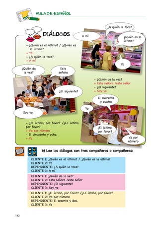 AULA DE ESPAnOL


                                                                   ¿A quién le toca?

                     DIaLOGOS                   A mí                          ¿Quién es la
                                                                              última?
        - ¿Quién es el último? / ¿Quién es
           la última?
        + Yo
        - ¿A quién le toca?
        + A mí
                                                                            Yo
      ¿Quién da                 Esta
       la vez?                 señora

                                                        -   ¿Quién da la vez?
                                                        +   Esta señora /este señor
                                                        -   ¿El siguiente?
                               ¿El siguiente?           +   Soy yo

                                                            El cuarenta
                                                             y cuatro

                                                  Yo
      Soy yo


        - ¿El último, por favor? /¿La última,
        por favor?                                          ¿El último,
        + Va por número                                     por favor?
        - El cincuenta y ocho.
        + Yo                                                                     Va por
                                                                                 número

                    b) Lee los diálogos con tres compañeros o compañeras:

            CLIENTE 1: ¿Quién es el último? / ¿Quién es la última?
            CLIENTE 2: Yo
            DEPENDIENTE: ¿A quién le toca?
            CLIENTE 3: A mí
            CLIENTE 1: ¿Quién da la vez?
            CLIENTE 2: Esta señora /este señor
            DEPENDIENTE: ¿El siguiente?
            CLIENTE 3: Soy yo
            CLIENTE 1: ¿El último, por favor? /¿La última, por favor?
            CLIENTE 2: Va por número
            DEPENDIENTE: El sesenta y dos.
            CLIENTE 3: Yo


142
 
