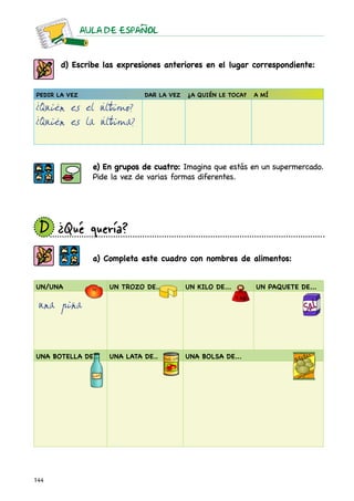 AULA DE ESPAnOL



       d) Escribe las expresiones anteriores en el lugar correspondiente:


Pedir la vez                  Dar la vez   ¿A quién le toca?   A mí

¿Quién es el último?
¿Quién es la última?


                 e) En grupos de cuatro: Imagina que estás en un supermercado.
                 Pide la vez de varias formas diferentes.




 D	
  ¿Qué quería?
                 a) Completa este cuadro con nombres de alimentos:


un/una               UN TROZO DE...        UN KILO DE...       UN PAQUETE DE...

 una piña



UNA BOTELLA DE...    UNA LATA DE..         UNA BOLSA DE...




144
 