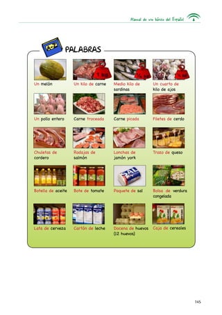 Manual de uso básico del Español




                  PALABRAS



Un melón            Un kilo de carne   Medio kilo de        Un cuarto de
                                       sardinas             kilo de ajos




Un pollo entero     Carne troceada     Carne picada         Filetes de cerdo




Chuletas de         Rodajas de         Lonchas de           Trozo de queso
cordero             salmón             jamón york




Botella de aceite   Bote de tomate     Paquete de sal       Bolsa de verdura
                                                            congelada




Lata de cerveza     Cartón de leche    Docena de huevos     Caja de cereales
                                       (12 huevos)




                                                                                  145
 