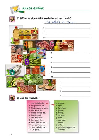 AULA DE ESPAnOL



      b) ¿Cómo se piden estos productos en una tienda?
                                      Una botella de vinagre
                                 1......................................................................................................

                                 2......................................................................................................

                                 3......................................................................................................

                                 4......................................................................................................




                                                 5.....................................................................................

                                                 6.....................................................................................

                                                 7.....................................................................................

                                                 8.....................................................................................

                                                 9.....................................................................................

                                                 10...................................................................................

                                                                    11.................................................................

                                                                    12.................................................................

                                                                    13.................................................................

                                                                    14.................................................................
      c) Une con flechas:

                1. Una botella de...                        a. azúcar.
                2. Un paquete de...                         b. agua.
                3. Media docena de....                      c. tomates.
                4. Dos kilos de....                         d. jamón.
                5. Cinco filetes de....                     e. queso.
                6. Una lata de...                           f. ternera.
                7. Una bolsa de...                          g. vino.
                8. Un trozo de...                           h. merluza.
                9. Unas lonchas de....                      i. huevos.
                10. Un cartón de...                         j. entero.
                11. Seis rodajas de...                      k. patatas congeladas.
                12. Un pollo...                             l. sardinas.

146
 