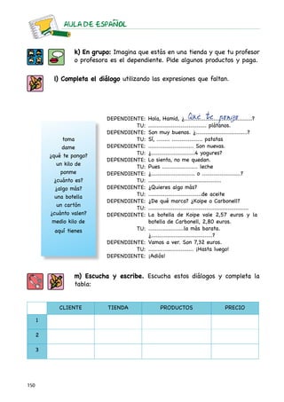 AULA DE ESPAnOL



                   k) En grupo: Imagina que estás en una tienda y que tu profesor
                   o profesora es el dependiente. Pide algunos productos y paga.

           l) Completa el diálogo utilizando las expresiones que faltan.




                             DEPENDIENTE:                          Qué te pongo
                                             Hola, Hamid, ¿..........................................?
                                      TU:    .................................... plátanos.
                             DEPENDIENTE:    Son muy buenos. ¿................................?
               toma                   TU:    Sí, ........ ................... patatas
               dame          DEPENDIENTE:    ............................ Son nuevas.
          ¿qué te pongo?              TU:    ¿...........................4 yogures?
                             DEPENDIENTE:    Lo siento, no me quedan.
             un kilo de               TU:    Pues ...................... leche
              ponme          DEPENDIENTE:    ¿........................... o ........................?
            ¿cuánto es?               TU:    .............................................
            ¿algo más?       DEPENDIENTE:    ¿Quieres algo más?
            una botella               TU:    .................................de aceite
                             DEPENDIENTE:    ¿De qué marca? ¿Koipe o Carbonell?
             un cartón                       ..............................................................
                                      TU:
          ¿cuánto valen?     DEPENDIENTE:    La botella de Koipe vale 2,57 euros y la
           medio kilo de                     botella de Carbonell, 2,80 euros.
           aquí tienes                 TU:   ......................la más barata.
                                             ¿......................................?
                             DEPENDIENTE:    Vamos a ver. Son 7,32 euros.
                                      TU:    ............................ ¡Hasta luego!
                             DEPENDIENTE:    ¡Adiós!


                   m) Escucha y escribe. Escucha estos diálogos y completa la
                   tabla:


             CLIENTE          TIENDA               PRODUCTOS                            PRECIO

      1

      2

      3




150
 