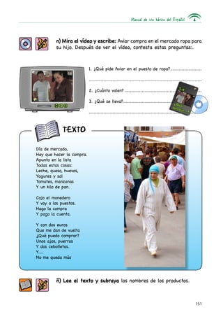 Manual de uso básico del Español



          n) Mira el vídeo y escribe: Aviar compra en el mercado ropa para
          su hijo. Después de ver el vídeo, contesta estas preguntas:.



                           1. ¿Qué pide Aviar en el puesto de ropa?........................

                           .....................................................................................

                           2. ¿Cuánto valen?...........................................................

                           3. ¿Qué se lleva?...........................................................
                                            .

                           .....................................................................................



             texto

Día de mercado,
Hay que hacer la compra.
Apunto en la lista
Todas estas cosas:
Leche, queso, huevos,
Yogures y sal
Tomates, manzanas
Y un kilo de pan.

Cojo el monedero
Y voy a los puestos.
Hago la compra
Y pago la cuenta.

Y con dos euros
Que me dan de vuelta
¿Qué puedo comprar?
Unos ajos, puerros
Y dos cebolletas.
Y....
No me queda más




          ñ) Lee el texto y subraya los nombres de los productos.



                                                                                                           151
 