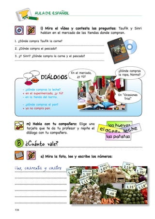 AULA DE ESPAnOL



                            l) Mira el vídeo y contesta las preguntas: Taufik y Sinri
                            hablan en el mercado de las tiendas donde compran.

1. ¿Dónde compra Taufik la carne?
.................................................................................................
2. ¿Dónde compra el pescado?
.................................................................................................
3. ¿Y Sinri? ¿Dónde compra la carne y el pescado?
.................................................................................................


                                                                                                    ¿Dónde compras
                                                             En el mercado,
                                                                                                    la ropa, Norma?
                                                                 ¿y tú?
                            DIaLOGOS

        - ¿dónde compras la leche?
        + en el supermercado, ¿y tú?
                                                                                                    En “Ocasiones
        - en la tienda del barrio.
                                                                                                        Trial”
        - ¿dónde compras el pan?
        + yo no compro pan.




            m) Habla con tu compañero: Elige una
            tarjeta que te da tu profesor y repite el
            diálogo con tu compañero.


  B	
   ¿Cuánto vale?
                            a) Mira la foto, lee y escribe los números:


Uno, cuarenta y cuatro
.................................................

.................................................

.................................................

.................................................

.................................................

.................................................

134
 