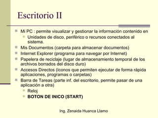 Ing. Zenaida Huanca Llamo
Escritorio II
 Mi PC : permite visualizar y gestionar la información contenido en
 Unidades de disco, periférico o recursos conectados al
sistema.
 Mis Documentos (carpeta para almacenar documentos)
 Internet Explorer (programa para navegar por Internet)
 Papelera de reciclaje (lugar de almacenamiento temporal de los
archivos borrados del disco duro)
 Accesos Directos (Iconos que permiten ejecutar de forma rápida
aplicaciones, programas o carpetas)
 Barra de Tareas (parte inf. del escritorio, permite pasar de una
aplicación a otra)
 Reloj
 BOTON DE INICO (START)
 