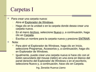 Ing. Zenaida Huanca Llamo
Carpetas I
 Para crear una carpeta nueva:
1. Abra el Explorador de Windows.
2. Haga clic en la unidad o en la carpeta donde desea crear una
carpeta nueva.
3. En el menú Archivo, seleccione Nuevo y, a continuación, haga
clic en Carpeta.
4. Escriba un nombre para la carpeta nueva y presione ENTRAR.
 Nota:
 Para abrir el Explorador de Windows, haga clic en Inicio,
seleccione Programas, Accesorios y, a continuación, haga clic
en Explorador de Windows.
 Igualmente, puede crear una carpeta nueva si hace clic con el
botón secundario del mouse (ratón) en una zona en blanco del
panel derecho del Explorador de Windows o en el escritorio,
selecciona Nuevo y, a continuación, hace clic en Carpeta.
 