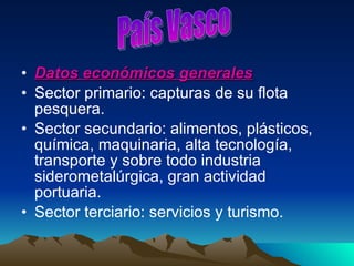 Datos económicos generales Sector primario: capturas de su flota pesquera. Sector secundario: alimentos, plásticos, química, maquinaria, alta tecnología, transporte y sobre todo industria siderometalúrgica, gran actividad portuaria.  Sector terciario: servicios y turismo. País Vasco 