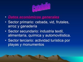 Datos económicos generales Sector primario: cebada, vid, frutales, arroz y ganadería Sector secundario: industria textil, alimentaría, química y automovilística.  Sector terciario: actividad turística por playas y monumentos  Cataluña 