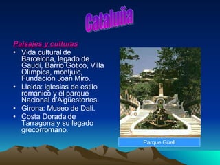 Paisajes y culturas Vida cultural de Barcelona, legado de Gaudi, Barrio Gótico, Villa Olímpica, montjuic, Fundación Joan Miro. Lleida: iglesias de estilo románico y el parque Nacional d’Aigüestortes. Girona: Museo de Dalí. Costa Dorada de Tarragona y su legado grecorromano.  Cataluña Parque Güell 