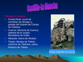 Paisajes y culturas Ciudad Real: corral de comedias de Almagro y paisaje del Quijote del Campo de Criptana. Cuenca: Serranía de Cuenca, catedral de la ciudad, Monasterio de Uclés. Albacete: Sierra de Alcázar. Toledo: Montes de Toledo, cerámica de Talavera, casco histórico de Toledo . Castilla-La Mancha Casas colgantes de Cuenca 
