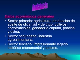 Datos económicos generales Sector primario: agricultura, producción de aceite de oliva, vid y de trigo, cultivos hortofrutícolas, ganadería caprina, porcina y ovina. Sector secundario: industria agroalimentaria. Sector terciario: impresionante legado histórico-monumental y turismo. Andalucia 