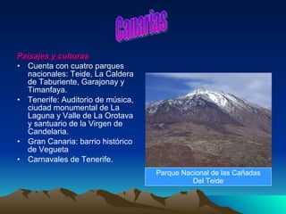 Paisajes y culturas Cuenta con cuatro parques nacionales: Teide, La Caldera de Taburiente, Garajonay y Timanfaya. Tenerife: Auditorio de música, ciudad monumental de La Laguna y Valle de La Orotava y santuario de la Virgen de Candelaria. Gran Canaria: barrio histórico de Vegueta Carnavales de Tenerife. Canarias Parque Nacional de las Cañadas Del Teide 