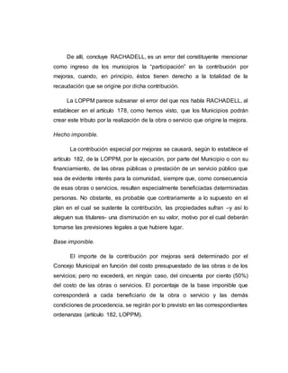 De allí, concluye RACHADELL, es un error del constituyente mencionar
como ingreso de los municipios la “participación” en la contribución por
mejoras, cuando, en principio, éstos tienen derecho a la totalidad de la
recaudación que se origine por dicha contribución.
La LOPPM parece subsanar el error del que nos habla RACHADELL, al
establecer en el artículo 178, como hemos visto, que los Municipios podrán
crear este tributo por la realización de la obra o servicio que origine la mejora.
Hecho imponible.
La contribución especial por mejoras se causará, según lo establece el
artículo 182, de la LOPPM, por la ejecución, por parte del Municipio o con su
financiamiento, de las obras públicas o prestación de un servicio público que
sea de evidente interés para la comunidad, siempre que, como consecuencia
de esas obras o servicios, resulten especialmente beneficiadas determinadas
personas. No obstante, es probable que contrariamente a lo supuesto en el
plan en el cual se sustente la contribución, las propiedades sufran –y así lo
aleguen sus titulares- una disminución en su valor, motivo por el cual deberán
tomarse las previsiones legales a que hubiere lugar.
Base imponible.
El importe de la contribución por mejoras será determinado por el
Concejo Municipal en función del costo presupuestado de las obras o de los
servicios; pero no excederá, en ningún caso, del cincuenta por ciento (50%)
del costo de las obras o servicios. El porcentaje de la base imponible que
corresponderá a cada beneficiario de la obra o servicio y las demás
condiciones de procedencia, se regirán por lo previsto en las correspondientes
ordenanzas (artículo 182, LOPPM).
 