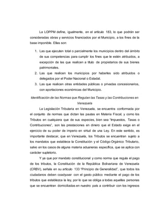 La LOPPM define, igualmente, en el artículo 183, lo que podrán ser
consideradas obras y servicios financiados por el Municipio, a los fines de la
base imponible. Ellas son:
1. Las que ejecuten total o parcialmente los municipios dentro del ámbito
de sus competencias para cumplir los fines que le estén atribuidos, a
excepción de las que realicen a título de propietarios de sus bienes
patrimoniales.
2. Las que realicen los municipios por haberles sido atribuidos o
delegados por el Poder Nacional o Estadal.
3. Las que realicen otras entidades públicas o privadas concesionarios,
con aportaciones económicas del Municipio.
Identificación de las Normas que Regulan las Tasas y las Contribuciones en
Venezuela
La Legislación Tributaria en Venezuela, se encuentra conformada por
el conjunto de normas que dictan las pautas en Materia Fiscal, y como los
Tributos en cualquiera que de sus especies, bien sea “Impuestos, Tasas o
Contribuciones”, son las prestaciones en dinero que el Estado exige en el
ejercicio de su poder de imperio en virtud de una Ley. En este sentido, es
importante destacar, que en Venezuela, los Tributos se encuentran sujeto a
los mandatos que establece la Constitución y el Código Orgánico Tributario,
salvo en los casos de alguna materia aduaneras específica, que se aplica con
carácter supletorio.
Y ya que por mandato constitucional y como norma que regula el pago
de los tributos, la Constitución de la República Bolivariana de Venezuela
(CRBV), señala en su artículo 133 “Principio de Generalidad”, que todos los
ciudadanos deben coadyuvar con el gasto público mediante el pago de los
tributos que establezca la ley, por lo que se obliga a todas aquellas personas
que se encuentran domiciliadas en nuestro país a contribuir con los ingresos
 