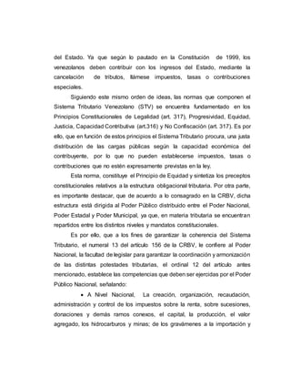 del Estado. Ya que según lo pautado en la Constitución de 1999, los
venezolanos deben contribuir con los ingresos del Estado, mediante la
cancelación de tributos, llámese impuestos, tasas o contribuciones
especiales.
Siguiendo este mismo orden de ideas, las normas que componen el
Sistema Tributario Venezolano (STV) se encuentra fundamentado en los
Principios Constitucionales de Legalidad (art. 317), Progresividad, Equidad,
Justicia, Capacidad Contributiva (art.316) y No Confiscación (art. 317). Es por
ello, que en función de estos principios el Sistema Tributario procura, una justa
distribución de las cargas públicas según la capacidad económica del
contribuyente, por lo que no pueden establecerse impuestos, tasas o
contribuciones que no estén expresamente previstas en la ley.
Esta norma, constituye el Principio de Equidad y sintetiza los preceptos
constitucionales relativos a la estructura obligacional tributaria. Por otra parte,
es importante destacar, que de acuerdo a lo consagrado en la CRBV, dicha
estructura está dirigida al Poder Público distribuido entre el Poder Nacional,
Poder Estadal y Poder Municipal, ya que, en materia tributaria se encuentran
repartidos entre los distintos niveles y mandatos constitucionales.
Es por ello, que a los fines de garantizar la coherencia del Sistema
Tributario, el numeral 13 del artículo 156 de la CRBV, le confiere al Poder
Nacional, la facultad de legislar para garantizar la coordinación y armonización
de las distintas potestades tributarias, el ordinal 12 del artículo antes
mencionado, establece las competencias que deben ser ejercidas por el Poder
Público Nacional, señalando:
 A Nivel Nacional, La creación, organización, recaudación,
administración y control de los impuestos sobre la renta, sobre sucesiones,
donaciones y demás ramos conexos, el capital, la producción, el valor
agregado, los hidrocarburos y minas; de los gravámenes a la importación y
 