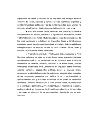 exportación de bienes y servicios; de los impuestos que recaigan sobre el
consumo de licores, alcoholes y demás especies alcohólicas, cigarrillos y
demás manufacturas del tabaco; y de los demás impuestos, tasas y rentas no
atribuidas a los Estados y Municipios por esta Constitución o por la ley.
 En cuanto al Nivel Estatal, el artículo 164, ordinal 4 y 7 señala la
competencia de los estados, referente a la organización, recaudación, control
y administración de los ramos tributarios propios, según las disposiciones de
las leyes nacionales y estadales; los impuestos, tasas y contribuciones
especiales que se les asigne por ley nacional; el producto de lo recaudado por
concepto de venta de especies fiscales; las tasas por el uso de sus bienes y
servicios, el producto de multas y sanciones.
 Y por último, el artículo 179 el ingreso de los municipios, el Nivel
Municipal, referido a las tasas por el uso de sus bienes o servicios; las tasas
administrativas por licencias o autorizaciones; los impuestos sobre actividades
económicas de industria, comercio, servicios, o de índole similar, con las
limitaciones establecidas en la Constitución; los impuestos sobre inmuebles
urbanos, vehículos, espectáculos públicos, juegos y apuestas lícitas,
propaganda y publicidad comercial; la contribución especial sobre plusvalías
de las propiedades generadas por cambios de uso o de intensidad de
aprovechamiento con que se vean favorecidas por los planes de ordenación
urbanística; impuesto territorial rural o sobre predios rurales, la participación
en la contribución por mejoras y otros ramos tributarios nacionales o estadales,
conforme a las leyes de creación de dichos tributos; el producto de las multas
y sanciones en el ámbito de sus competencias y las demás que les sean
atribuidas.
 
