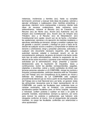 instancias, incidencias y tramites (sic), hasta su completa
terminación; promover y evacuar toda clase de pruebas; solicitar y
ejecutar embargos o cualesquiera otras medidas preventivas y
ejecutivas; intervenir como coadyuvantes o terceros, intentar toda
clase de recursos contenciosos, tanto ordinarios como
extraordinarios, inclusive el Recurso (sic) de Casación (sic),
Recurso (sic) de Hecho (sic), Acción (sic) Autónoma (sic) de
Amparo (sic) Constitucional (sic), Acción (sic) de Amparo (sic)
Tributario (sic) y el Recurso (sic) de Interpretación (sic)
Constitucional (sic); apelar, recurrir por vía de hecho, y formalizar
las apelaciones; oponerse a la ejecución de medidas cautelares o
ejecutivas solicitadas por terceros, otorgar y constituir cualquier tipo
de garantía o caución; convertir y transigir en juicio o fuera de él,
desistir de cualquier acción o reclamo y comprometer en árbitros de
derecho o arbitradores; dirigir y presentar peticiones, solicitudes o
cualquier otro documento necesario requerido, ante cualquier
autoridad nacional, estadal o municipal; recurrir en vía de
reconsideración, jerárquica, de gracia, de revisión o de hecho contra
todo tipo de actos administrativos, solicitar la suspensión de los
efectos de los actos recurridos y oponerse a las medidas cautelares
solicitadas por la administración; dirigir, presentar y suscribir
declaraciones para la liquidación de impuestos, tasas y
contribuciones; recibir las planillas correspondientes, pagarlas,
objetarlas o recurrirlas; cobrar y recibir cantidades de dinero que
terceras personas adeuden a LA COMPAÑÍA; otorgar los recibos y
finiquitos correspondientes, participar despidos ante los Tribunales
(sic) del Trabajo (sic) con competencia en la materia y/o iniciar y
defender los intereses de LA COMPAÑÍA ante cualquier
procedimiento laboral que se inicie a partir de las Inspectorías (sic)
del Trabajo (sic) a nivel Nacional (sic), por tanto, en general, todas
las atribuciones necesarias para la mejor representación de LA
COMPAÑÍA, por cuanto las facultades aquí conferidas tiene un
carácter enunciativo, más no limitativo. Los prenombrados
apoderados quedan facultados para, en forma conjunta, separada
o individual, conferir poderes o sustituir en todo o en parte el
presente mandato, reservándose siempre su ejercicio, así como
para revocar los poderes o sustituciones que hubieren sido
otorgados conforme al mismo. Con el otorgamiento del presente
mandato, no cesan las facultades conferidas con anterioridad a
otros apoderados”.
 