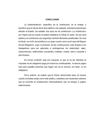 CONCLUSION
La fundamentación específica de la contribución es la ventaja o
beneficio que se deriva de la obra pública o de cualquier actividad especial que
efectúe el Estado. Se señalan dos tipos de de contribución: La contribución
por mejora que es cuando el estado establece un tributo en razón de una obra
pública y la contribución por seguridad, también llamadas parafiscales. Se crea
el tributo con el fin de beneficiar a un grupo social, como es el caso del Seguro
Social Obligatorio, pues el producto de las contribuciones está dirigido a los
trabajadores para ser aplicadas a contingencias de maternidad, vejez,
sobrevivencias, enfermedad, accidentes, invalidez, muerte, retiro y cesantía o
paro forzoso.
Es común confundir tasa con impuesto, lo que no es así. Mientras el
impuesto es de obligatorio pago por todos los contribuyentes, la tasa la pagan
solo para aquellas personas que hagan uso de un servicio, por tanto, no es
obligatorio.
De lo anterior, se analiza que él, tributo denominado tasa, se impone
cuando el Estado actúa como ente público y satisface una necesidad colectiva
que se concreta en prestaciones individualizadas que se otorgan a sujetos
determinados.
 