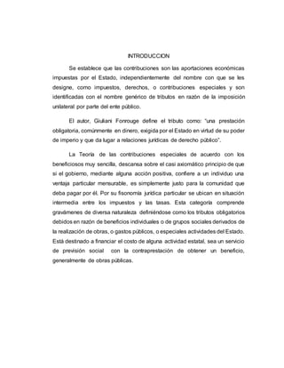 INTRODUCCION
Se establece que las contribuciones son las aportaciones económicas
impuestas por el Estado, independientemente del nombre con que se les
designe, como impuestos, derechos, o contribuciones especiales y son
identificadas con el nombre genérico de tributos en razón de la imposición
unilateral por parte del ente público.
El autor, Giuliani Fonrouge define el tributo como: “una prestación
obligatoria, comúnmente en dinero, exigida por el Estado en virtud de su poder
de imperio y que da lugar a relaciones jurídicas de derecho público”.
La Teoría de las contribuciones especiales de acuerdo con los
beneficiosos muy sencilla, descansa sobre el casi axiomático principio de que
si el gobierno, mediante alguna acción positiva, confiere a un individuo una
ventaja particular mensurable, es simplemente justo para la comunidad que
deba pagar por él. Por su fisonomía jurídica particular se ubican en situación
intermedia entre los impuestos y las tasas. Esta categoría comprende
gravámenes de diversa naturaleza definiéndose como los tributos obligatorios
debidos en razón de beneficios individuales o de grupos sociales derivados de
la realización de obras, o gastos públicos, o especiales actividades del Estado.
Está destinado a financiar el costo de alguna actividad estatal, sea un servicio
de previsión social con la contraprestación de obtener un beneficio,
generalmente de obras públicas.
 