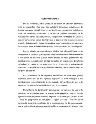 CONTRIBUCIONES
Por su fisonomía jurídica particular se ubican en situación intermedia
entre los impuestos y las tasa. Esta categoría comprende gravámenes de
diversa naturaleza definiéndose como “los tributos obligatorios debidos en
razón de beneficios individuales o de grupos sociales derivados de la
realización de obras, o gastos públicos, o especiales actividades del Estado”;
es decir son aquellas sumas de dinero que el Estado o ente recaudador, exige
en razón de la ejecución de una obra pública, cuya realización o construcción
debe proporcionar un beneficio económico en el patrimonio del contribuyente.
Las contribuciones especiales son tributos cuya obligación tiene como
fin imponible el beneficio que los particulares obtienen como consecuencia de
la realización de una obra pública. De lo referido en líneas preliminares las
contribuciones especiales son tributos puntuales en cognición de beneficios
particulares o colectivos que se emanan de la construcción o realización de
una o más obras públicas o de actividades exclusivas y especiales de mejoras
por parte del Estado.
La Constitución de la República Bolivariana de Venezuela (1999)
establece como uno de los ingresos asignados al nivel municipal a las
contribuciones; específicamente la de plusvalía por cambios de uso o de
intensidad de aprovechamiento de terrenos y la de mejoras.
De tal forma, la Contribución por plusvalía por cambios de uso o de
intensidad de aprovechamiento de terrenos está concebida como un tipo de
ingreso de carácter público tributario exigibles por el municipio – sujeto activo
– hacia los propietarios de inmuebles – sujetos pasivos – causado por el
incremento o aumento en el valor de la propiedad, por vía de consecuencia,
tras la realización de obras o servicios públicos, generalmente urbanos, con
 