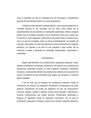 miras a costearla, ya que es indudable que los principales o beneficiarios
directos de esa actividad pública son esos propietarios.
A través de este ejemplo se puede explicar: que si soy propietario de un
inmueble ubicado en las cercanías de una obra, como podría ser el
ensanchamiento de una avenida o un transporte subterráneo (metro), es lógico
pensar que el inmueble aumentará con la culminación de la obra, puesto que
le imprime un valor agregado o adicional al que poseía para el instante de su
inicio, ya que los inmuebles suben su precio constantemente por aquello del
mercado. Solo basta con abrir las páginas de avisos clasificados de cualquier
periódico, sin importar si se está en una pequeña o gran ciudad; allí se
evidencia la oferta y demanda de inmuebles residenciales, comerciales o
industriales.
Características
Según esta definición las contribuciones especiales adquieren mayor
amplitud limitándose a la llamada contribución de mejoras por considerar que
gravámenes generales incluidos en esta categoría constituyen verdaderos
impuestos, incorporando también las prestaciones debidas por la posesión de
cosas o el ejercicio de las actividades que exigen una erogación o mayores
gastos estatales.
Y es por esto que el concepto de "contribución especial" incluye la
contribución de mejoras por validación inmobiliaria a consecuencia de obras
públicas, gravámenes de peaje por utilización de vías de comunicación
(caminos, puentes, túneles) y algunos tributos sobre vehículos motorizados y
diversas contribuciones que suelen llamarse Parafiscales, destinadas a
financiar la seguridad social, la regulación económica, etc. Si bien la
contribución especial es un tributo y como tal es coactivo, presenta relevancia
 