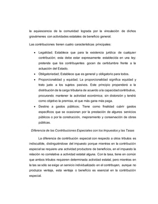 la aquiescencia de la comunidad lograda por la vinculación de dichos
gravámenes con actividades estatales de beneficio general.
Las contribuciones tienen cuatro características principales:
 Legalidad; Establece que para la existencia jurídica de cualquier
contribución; esta debe estar expresamente establecida en una ley;
pretende que los contribuyentes gocen de certidumbre frente a la
actuación del Estado.
 Obligatoriedad; Establece que es general y obligatorio para todos.
 Proporcionalidad y equidad; La proporcionalidad significa equidad y
trato justo a los sujetos pasivos. Este principio propenderá a la
distribución de la carga tributaria de acuerdo a la capacidadcontributiva,
procurando mantener la actividad económica; sin distorsión y tendrá
como objetivo la premisa, el que más gana más paga.
 Destino a gastos públicos; Tiene como finalidad cubrir gastos
específicos que se ocasionan por la prestación de algunos servicios
públicos o por la construcción, mejoramiento y conservación de obras
públicas.
Diferencia de las Contribuciones Especiales con los Impuestos y las Tasas
La diferencia de contribución especial con respecto a otros tributos es
indiscutible, distinguiéndose del impuesto porque mientras en la contribución
especial se requiere una actividad productora de beneficios, en el impuesto la
relación no correlativa a actividad estatal alguna. Con la tasa, tiene en común
que ambos tributos requieren determinada actividad estatal, pero mientras en
la tas se sólo se exige un servicio individualizado en el contribuyen, aunque no
produzca ventaja, esta ventaja o beneficio es esencial en la contribución
especial.
 