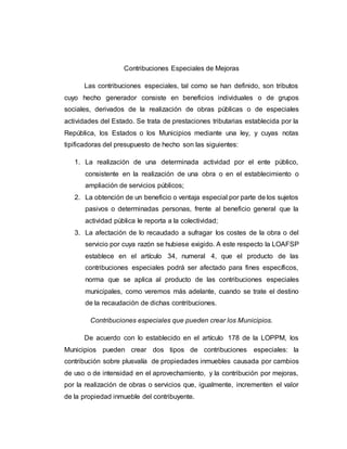 Contribuciones Especiales de Mejoras
Las contribuciones especiales, tal como se han definido, son tributos
cuyo hecho generador consiste en beneficios individuales o de grupos
sociales, derivados de la realización de obras públicas o de especiales
actividades del Estado. Se trata de prestaciones tributarias establecida por la
República, los Estados o los Municipios mediante una ley, y cuyas notas
tipificadoras del presupuesto de hecho son las siguientes:
1. La realización de una determinada actividad por el ente público,
consistente en la realización de una obra o en el establecimiento o
ampliación de servicios públicos;
2. La obtención de un beneficio o ventaja especial por parte de los sujetos
pasivos o determinadas personas, frente al beneficio general que la
actividad pública le reporta a la colectividad;
3. La afectación de lo recaudado a sufragar los costes de la obra o del
servicio por cuya razón se hubiese exigido. A este respecto la LOAFSP
establece en el artículo 34, numeral 4, que el producto de las
contribuciones especiales podrá ser afectado para fines específicos,
norma que se aplica al producto de las contribuciones especiales
municipales, como veremos más adelante, cuando se trate el destino
de la recaudación de dichas contribuciones.
Contribuciones especiales que pueden crear los Municipios.
De acuerdo con lo establecido en el artículo 178 de la LOPPM, los
Municipios pueden crear dos tipos de contribuciones especiales: la
contribución sobre plusvalía de propiedades inmuebles causada por cambios
de uso o de intensidad en el aprovechamiento, y la contribución por mejoras,
por la realización de obras o servicios que, igualmente, incrementen el valor
de la propiedad inmueble del contribuyente.
 
