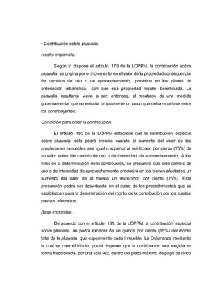 • Contribución sobre plusvalía.
Hecho imponible.
Según lo dispone el artículo 179 de la LOPPM, la contribución sobre
plusvalía se origina por el incremento en el valor de la propiedad consecuencia
de cambios de uso o de aprovechamiento, previstos en los planes de
ordenación urbanística, con que esa propiedad resulte beneficiada. La
plusvalía resultante viene a ser, entonces, el resultado de una medida
gubernamental que no entraña propiamente un costo que deba repartirse entre
los contribuyentes.
Condición para crear la contribución.
El artículo 180 de la LOPPM establece que la contribución especial
sobre plusvalía sólo podrá crearse cuando el aumento del valor de las
propiedades inmuebles sea igual o superior al veinticinco por ciento (25%) de
su valor antes del cambio de uso o de intensidad de aprovechamiento. A los
fines de la determinación de la contribución, se presumirá que todo cambio de
uso o de intensidad de aprovechamiento producirá en los bienes afectados un
aumento del valor de al menos un veinticinco por ciento (25%). Esta
presunción podrá ser desvirtuada en el curso de los procedimientos que se
establezcan para la determinación del monto de la contribución por los sujetos
pasivos afectados.
Base imponible.
De acuerdo con el artículo 181, de la LOPPM, la contribución especial
sobre plusvalía no podrá exceder de un quince por ciento (15%) del monto
total de la plusvalía que experimente cada inmueble. La Ordenanza mediante
la cual se cree el tributo, podrá disponer que la contribución sea exigida en
forma fraccionada, por una sola vez, dentro del plazo máximo de pago de cinco
 