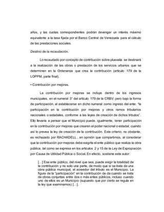 años, y las cuotas correspondientes podrán devengar un interés máximo
equivalente a la tasa fijada por el Banco Central de Venezuela para el cálculo
de las prestaciones sociales.
Destino de la recaudación.
Lo recaudado por concepto de contribución sobre plusvalía se destinará
a la realización de las obras o prestación de los servicios urbanos que se
determinen en la Ordenanza que crea la contribución (artículo 179 de la
LOPPM, parte final).
• Contribución por mejoras.
La contribución por mejoras se incluye dentro de los ingresos
municipales, en el numeral 3° del artículo 179 de la CRBV; pero bajo la forma
de participación, al establecerse en dicho numeral como ingreso del ente: “la
participación en la contribución por mejoras y otros ramos tributarios
nacionales o estadales, conforme a las leyes de creación de dichos tributos”.
Ello llevaría a pensar que el Municipio puede, igualmente, tener participación
en la contribución por mejoras que crearen el poder nacional o estadal, cuando
así lo prevea la ley de creación de la contribución. Este criterio, no obstante,
es rechazado por RACHADELL , en opinión que compartimos, al considerar
que la contribución por mejoras debe exigirla el ente público que realiza la obra
pública, tal como se expresa en los artículos 2 y 15 de la Ley de Expropiación
por Causa de Utilidad Pública o Social. En efecto, sostiene este autor:
[…] Ese ente público, del nivel que sea, puede exigir la totalidad de
la contribución y no solo una parte, de modo que si se trata de una
obra pública municipal, el acreedor del tributo es el Municipio. La
figura de la “participación” en la contribución de da cuando se trata
de obras conjuntas entre dos o más entes públicos, incluso cuando
uno de ellos es un Municipio (supuesto que por cierto se regula en
la ley que examinamos) […].
 