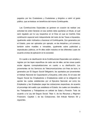 3
pagados por los Ciudadanos y Ciudadanas y dirigidos a cubrir el gasto
público, que se trasluce en beneficios del mismo Contribuyente.
Las Contribuciones Especiales se generan en ocasión de realizar una
actividad de orden General, en ese sentido debe aportarse un tributo, el cual
será regulado por la Ley respectiva en el Área en que se invertirá. Esta
contribución especial será independiente del resto de las Tasas e Impuestos,
igualmente están inclinados a favorecer al Contribuyente. Son generados por
el Estado, para ser aplicados por ejemplo, en las Industrias y el comercio,
también sobre muebles e inmuebles, igualmente sobre publicidad y
espectáculos públicos, en fin ellos están incluidos en las diferentes Leyes de
acuerdo al área de aplicación en la sociedad.
En cuanto a la clasificación de la Contribuciones Especiales son amplias y
regidas por las leyes específicas de cada una de ellas, así las cosas puedo
acotar algunas conceptualizaciones en cuanto a su clasificación: Los
provenientes de los Servicios de Telecomunicaciones con fines de lucro, lo
generados por El Seguro Social Obligatorio, los aportados por provenientes
el Instituto Nacional de Capacitación y Educativa, entre otros. En el caso del
Seguro Social los Empleadores o Empleadoras están en la obligación de
aportar las cuotas establecidas por el Ejecutivo Nacional, así como los
Empleados y las Empleadas pagar las cotizaciones respectivas, de acuerdo
al porcentaje del sueldo que establezca el Estado, los cuales son devueltos a
los Trabajadores y Trabajadoras en calidad de Salud y Pensión. Todo de
acuerdo a la Ley del Seguro Social. Título V, de los Recursos y Régimen
Financiero. Capítulo I, de las Cotizaciones. Del Artículo Número 59 y
siguientes.
 